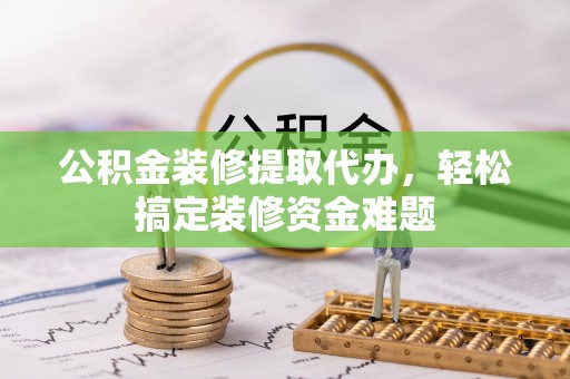 沽源公积金装修提取代办，轻松搞定装修资金难题