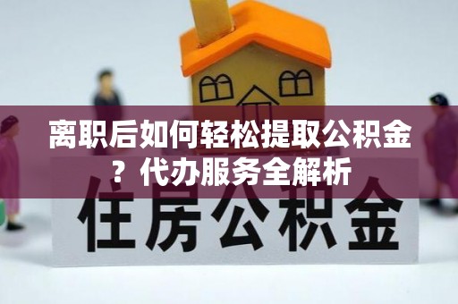 沽源离职后如何轻松提取公积金？代办服务全解析