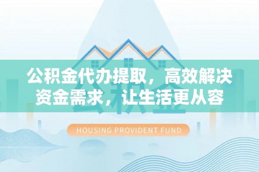 沽源公积金代办提取，高效解决资金需求，让生活更从容