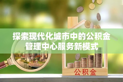 沽源探索现代化城市中的公积金管理中心服务新模式