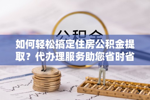 沽源如何轻松搞定住房公积金提取？代办理服务助您省时省力