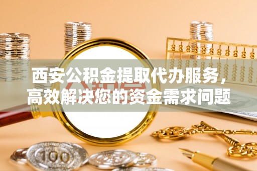 沽源西安公积金提取代办服务，高效解决您的资金需求问题