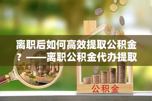 沽源离职后如何高效提取公积金？——离职公积金代办提取全流程解析