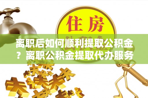 沽源离职后如何顺利提取公积金？离职公积金提取代办服务帮你搞定！