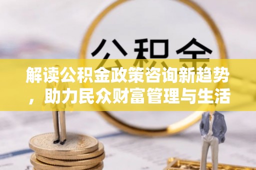 沽源解读公积金政策咨询新趋势，助力民众财富管理与生活规划