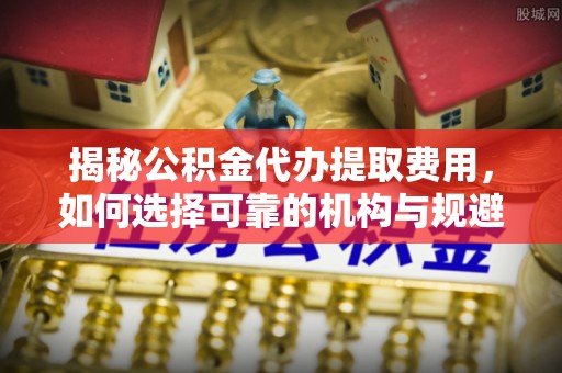 沽源揭秘公积金代办提取费用，如何选择可靠的机构与规避潜在风险
