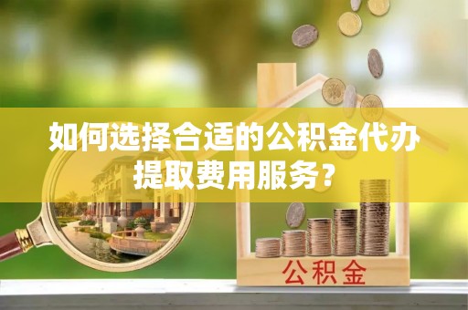 沽源如何选择合适的公积金代办提取费用服务？