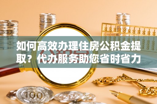 沽源如何高效办理住房公积金提取？代办服务助您省时省力