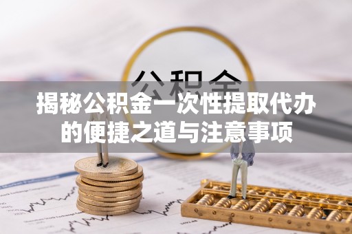 沽源揭秘公积金一次性提取代办的便捷之道与注意事项