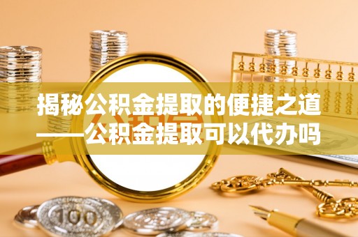 沽源揭秘公积金提取的便捷之道——公积金提取可以代办吗？