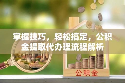沽源掌握技巧，轻松搞定，公积金提取代办理流程解析
