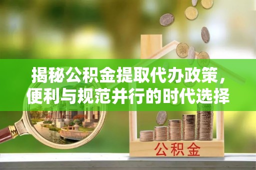 沽源揭秘公积金提取代办政策，便利与规范并行的时代选择