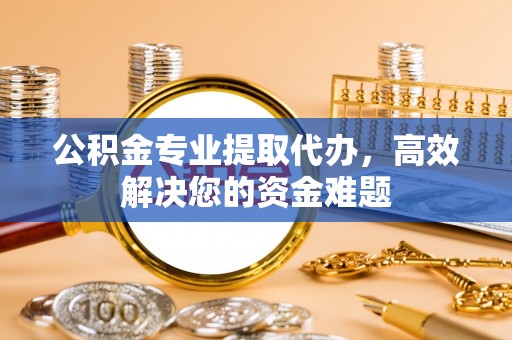 沽源公积金专业提取代办，高效解决您的资金难题