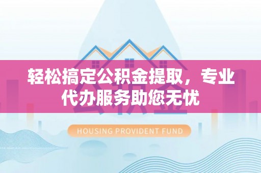 沽源轻松搞定公积金提取，专业代办服务助您无忧