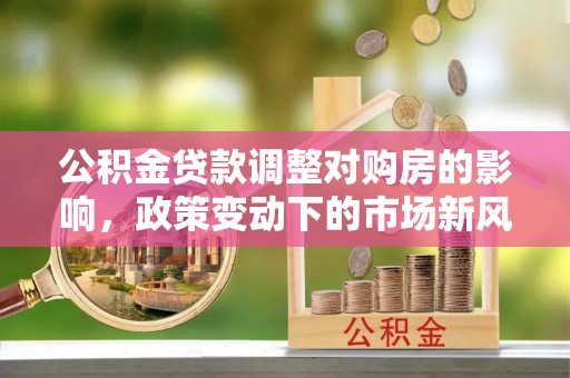 沽源公积金贷款调整对购房的影响，政策变动下的市场新风向