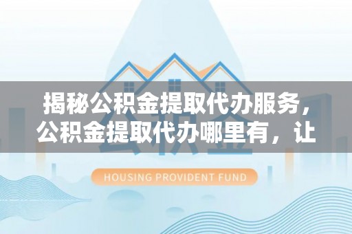 沽源揭秘公积金提取代办服务，公积金提取代办哪里有，让你省时省心的解决方案