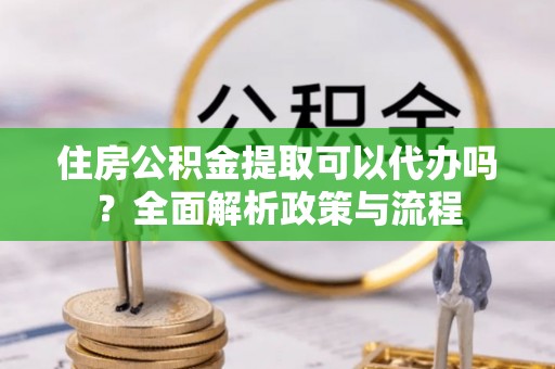 沽源住房公积金提取可以代办吗？全面解析政策与流程