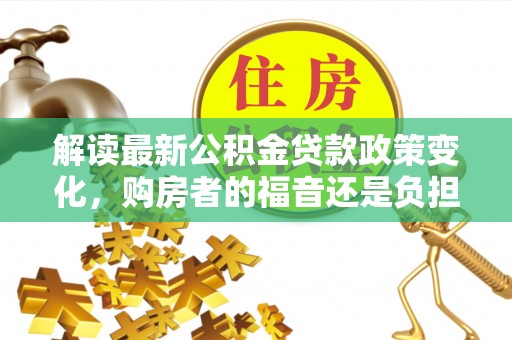 沽源解读最新公积金贷款政策变化，购房者的福音还是负担？