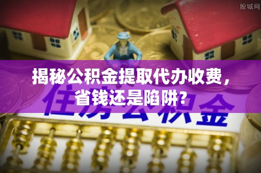 沽源揭秘公积金提取代办收费，省钱还是陷阱？