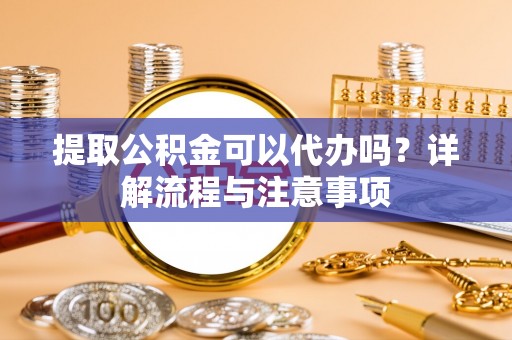 沽源提取公积金可以代办吗？详解流程与注意事项