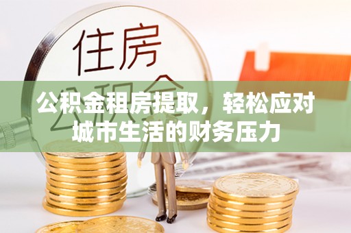 沽源公积金租房提取，轻松应对城市生活的财务压力