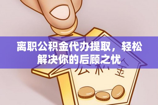 沽源离职公积金代办提取，轻松解决你的后顾之忧