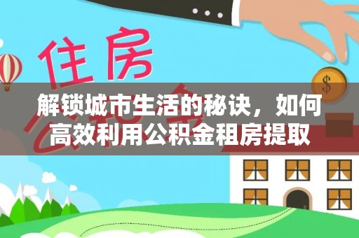 沽源解锁城市生活的秘诀，如何高效利用公积金租房提取