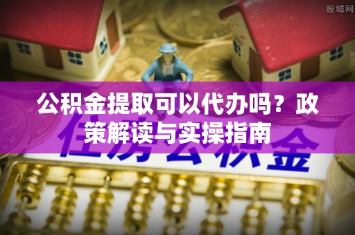 沽源公积金提取可以代办吗？政策解读与实操指南