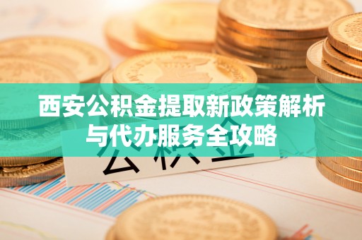 沽源西安公积金提取新政策解析与代办服务全攻略