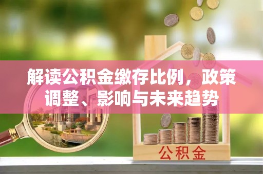 沽源解读公积金缴存比例，政策调整、影响与未来趋势