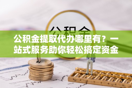 沽源公积金提取代办哪里有？一站式服务助你轻松搞定资金难题