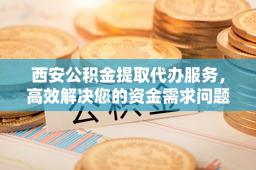 沽源西安公积金提取代办服务，高效解决您的资金需求问题