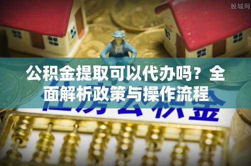 沽源公积金提取可以代办吗？全面解析政策与操作流程
