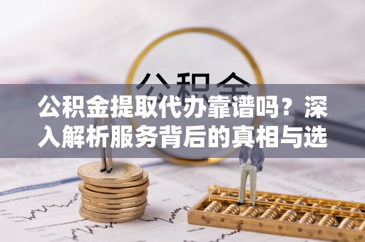 沽源公积金提取代办靠谱吗？深入解析服务背后的真相与选择指南