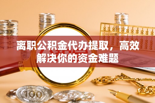 沽源离职公积金代办提取，高效解决你的资金难题