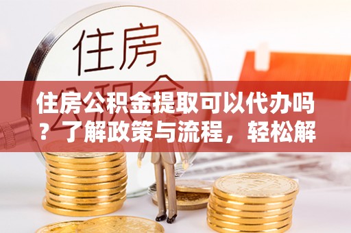 沽源住房公积金提取可以代办吗？了解政策与流程，轻松解决疑惑