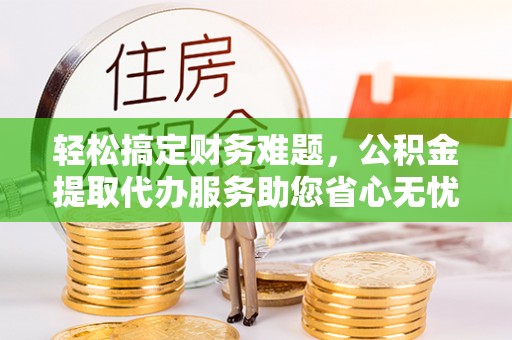 沽源轻松搞定财务难题，公积金提取代办服务助您省心无忧