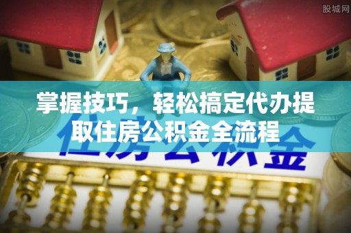 沽源掌握技巧，轻松搞定代办提取住房公积金全流程