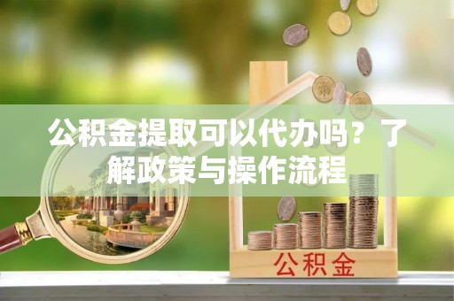 沽源公积金提取可以代办吗？了解政策与操作流程