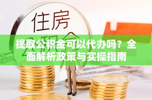 沽源提取公积金可以代办吗？全面解析政策与实操指南