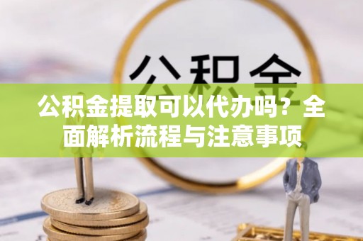 沽源公积金提取可以代办吗？全面解析流程与注意事项