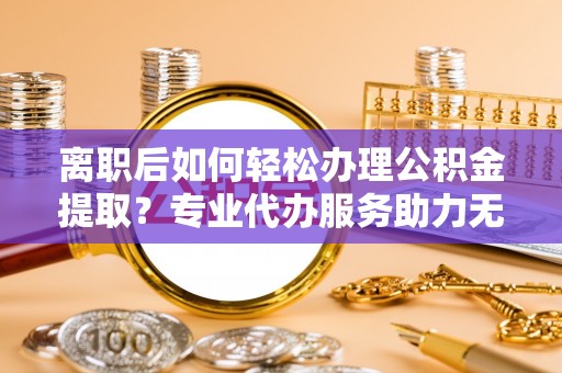 沽源离职后如何轻松办理公积金提取？专业代办服务助力无忧