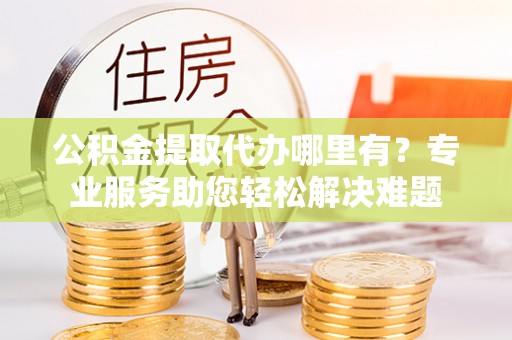 沽源公积金提取代办哪里有？专业服务助您轻松解决难题