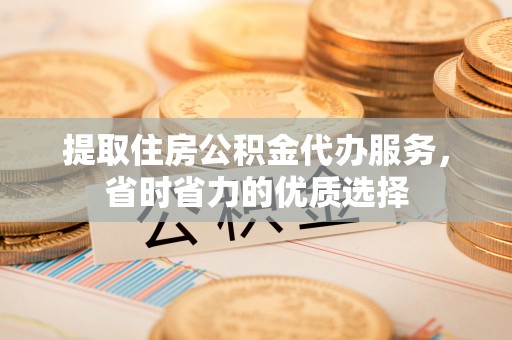 沽源提取住房公积金代办服务，省时省力的优质选择