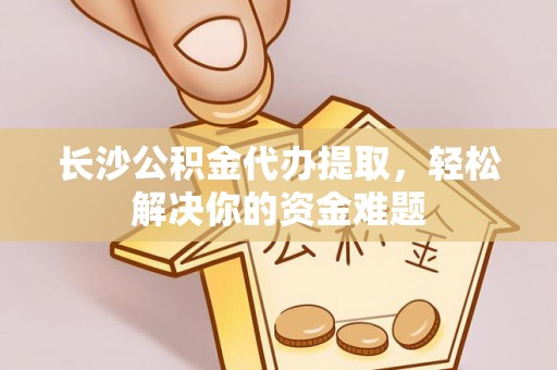 沽源长沙公积金代办提取，轻松解决你的资金难题