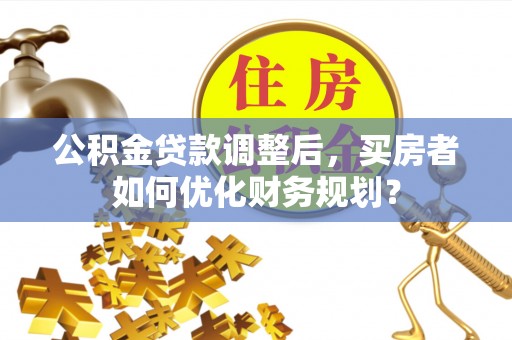 沽源公积金贷款调整后，买房者如何优化财务规划？