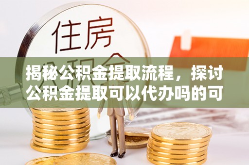 沽源揭秘公积金提取流程，探讨公积金提取可以代办吗的可行性与注意事项