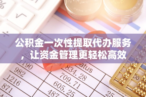 沽源公积金一次性提取代办服务，让资金管理更轻松高效