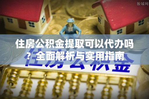沽源住房公积金提取可以代办吗？全面解析与实用指南