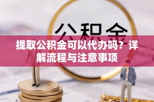 沽源提取公积金可以代办吗？详解流程与注意事项